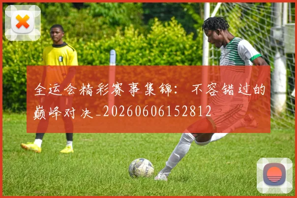 全运会精彩赛事集锦：不容错过的巅峰对决_20260606152812